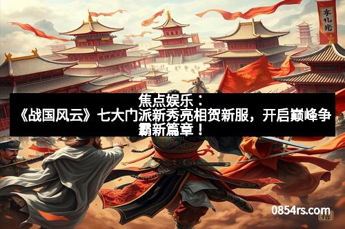 焦点娱乐：《战国风云》七大门派新秀亮相贺新服，开启巅峰争霸新篇章！